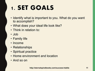 1. SET GOALS
• Identify what is important to you. What do you want
to accomplish?
• What does your ideal life look like?
• Think in relation to:
• Job
• Family life
• Income
• Relationships
• Spiritual practice
• Home environment and location
• And so on
http://eternalspiralbooks.com/success-habits 11
 