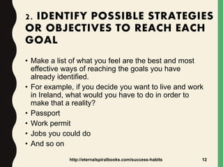2. IDENTIFY POSSIBLE STRATEGIES
OR OBJECTIVES TO REACH EACH
GOAL
• Make a list of what you feel are the best and most
effective ways of reaching the goals you have
already identified.
• For example, if you decide you want to live and work
in Ireland, what would you have to do in order to
make that a reality?
• Passport
• Work permit
• Jobs you could do
• And so on
http://eternalspiralbooks.com/success-habits 12
 