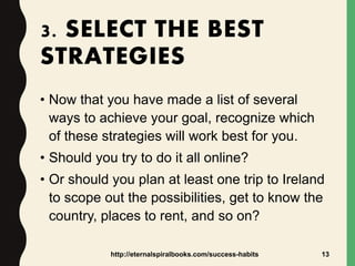 3. SELECT THE BEST
STRATEGIES
• Now that you have made a list of several
ways to achieve your goal, recognize which
of these strategies will work best for you.
• Should you try to do it all online?
• Or should you plan at least one trip to Ireland
to scope out the possibilities, get to know the
country, places to rent, and so on?
http://eternalspiralbooks.com/success-habits 13
 