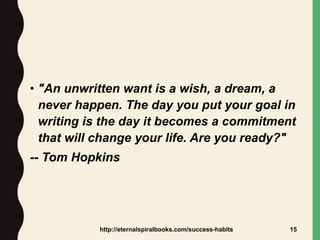 • "An unwritten want is a wish, a dream, a
never happen. The day you put your goal in
writing is the day it becomes a commitment
that will change your life. Are you ready?"
-- Tom Hopkins
http://eternalspiralbooks.com/success-habits 15
 