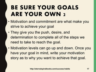 BE SURE YOUR GOALS
ARE YOUR OWN 2
• Motivation and commitment are what make you
strive to achieve your goal
• They give you the push, desire, and
determination to complete all of the steps we
need to take to reach the goal.
• Motivation levels can go up and down. Once you
have your goal in mind, write your motivation
story as to why you want to achieve that goal.
http://eternalspiralbooks.com/success-habits 17
 