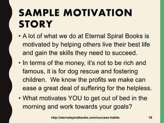 SAMPLE MOTIVATION
STORY
• A lot of what we do at Eternal Spiral Books is
motivated by helping others live their best life
and gain the skills they need to succeed.
• In terms of the money, it’s not to be rich and
famous, it is for dog rescue and fostering
children. We know the profits we make can
ease a great deal of suffering for the helpless.
• What motivates YOU to get out of bed in the
morning and work towards your goals?
http://eternalspiralbooks.com/success-habits 18
 
