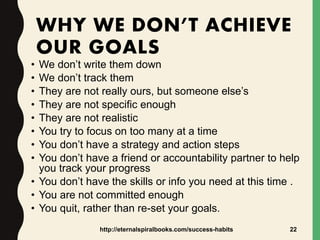 WHY WE DON’T ACHIEVE
OUR GOALS
• We don’t write them down
• We don’t track them
• They are not really ours, but someone else’s
• They are not specific enough
• They are not realistic
• You try to focus on too many at a time
• You don’t have a strategy and action steps
• You don’t have a friend or accountability partner to help
you track your progress
• You don’t have the skills or info you need at this time .
• You are not committed enough
• You quit, rather than re-set your goals.
http://eternalspiralbooks.com/success-habits 22
 