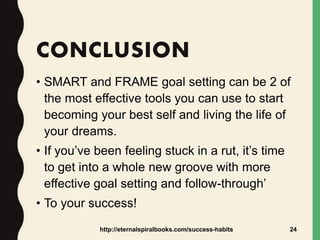 CONCLUSION
• SMART and FRAME goal setting can be 2 of
the most effective tools you can use to start
becoming your best self and living the life of
your dreams.
• If you’ve been feeling stuck in a rut, it’s time
to get into a whole new groove with more
effective goal setting and follow-through’
• To your success!
http://eternalspiralbooks.com/success-habits 24
 