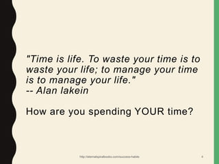"Time is life. To waste your time is to
waste your life; to manage your time
is to manage your life."
-- Alan lakein
How are you spending YOUR time?
http://eternalspiralbooks.com/success-habits 4
 