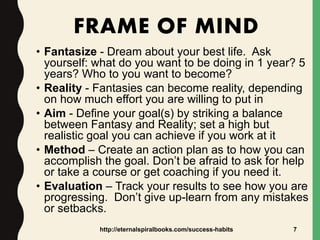 FRAME OF MIND
• Fantasize - Dream about your best life. Ask
yourself: what do you want to be doing in 1 year? 5
years? Who to you want to become?
• Reality - Fantasies can become reality, depending
on how much effort you are willing to put in
• Aim - Define your goal(s) by striking a balance
between Fantasy and Reality; set a high but
realistic goal you can achieve if you work at it
• Method – Create an action plan as to how you can
accomplish the goal. Don’t be afraid to ask for help
or take a course or get coaching if you need it.
• Evaluation – Track your results to see how you are
progressing. Don’t give up-learn from any mistakes
or setbacks.
http://eternalspiralbooks.com/success-habits 7
 