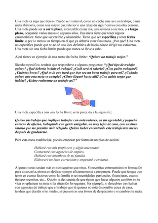 Una meta es algo que deseas. Puede ser material, como un coche nuevo o un trabajo, o una
meta abstracta, como una mayor paz interior o una relación significativa con otra persona.
Una meta puede ser a corto plazo, alcanzable en un día, una semana o un mes, o a largo
plazo, ocupando varios meses o algunos años. Una meta tiene que tener alguna
característica: tiene que ser creíble y alcanzable. Tiene que ser específica y tener fecha
límite, o por lo menos un tiempo en el que ya debería estar finalizada. ¿Por qué? Una meta
no específica puede que no te dé una idea definitiva de hacia dónde dirigir tus esfuerzos.
Una meta sin una fecha límite puede que nunca se lleve a cabo.
Aquí tienes un ejemplo de una meta sin fecha límite: “Quiero un trabajo mejor.”
Siendo específico, tendrás que responderte a algunas preguntas: “¿Qué tipo de trabajo
quiero? ¿Qué debería incluir el trabajo? ¿Cuál será el salario? ¿Con quién trabajaré?
¿Cuántas horas? ¿Qué es lo que hará que éste sea un buen trabajo para mí? ¿Cuándo
quiero que esta meta se cumpla? ¿Cómo llegaré hasta allí? ¿Con quién tengo que
hablar? ¿Existe realmente un trabajo así?”
Una meta específica con una fecha límite sería parecida a la siguiente:
Quiero un trabajo que implique trabajar con ordenadores, en un agradable y pequeño
entorno de oficina, trabajando con gente amigable, no muy lejos de casa, con un buen
salario que me permita vivir relajado. Quiero haber encontrado este trabajo tres meses
después de graduarme.
Para esta meta establecida, puedes empezar por formular un plan de acción:
Hablaré con mis profesores y algún orientador.
Contactaré con agencias de empleo.
Hablaré con miembros de mi familia.
Elaboraré un buen currículum y empezaré a enviarlo.
Algunas metas tardan más en conseguirse que otras. Si necesitas entrenamiento o formación
para alcanzarla, piensa en dedicar tiempo eficientemente a prepararte. Puede que tengas que
tener en cuenta factores como la familia o tus necesidades personales, financieras, cuánto
tiempo necesitas, etc... Quizás te des cuenta de que tienes que hacer algunos cambios en tu
vida o replantear tu meta si la situación lo requiere. Por ejemplo, si descubres tras hablar
con agencias de trabajo que el trabajo que tú quieres no está disponible cerca de casa,
tendrás que decidir si te mudas, si encuentras una forma de desplazarte o si cambias tu meta.
 