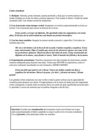 Cómo visualizar
1. Relájate. Siéntate, ponte cómodo, respira profundo y deja que tu mente alcance ese
estado relajado en el que las ideas creativas aparecen. Este estado se llama “estado de ondas
cerebrales alfa” (un estado normal de relajación).
2. Usa el presente como tiempo verbal. Imagínate a ti mismo experimentando tu éxito ya
mismo. Usa el presente para narrar la historia de tu éxito.
Estoy yendo a recoger mi diploma. He aprobado todas las asignaturas con notas
altas. El decano de la universidad me está dando un premio honorífico.
3. Usa los cinco sentidos. Imagina la escena siendo concreto y específico. Usa todos tus
sentidos para ello.
Me veo a mí mismo con la beca de mi escuela. Camino erguido y orgulloso. Estoy
muy emocionado. Oigo el sonido que viene de los discursos ajenos, así como el de
los posteriores aplausos. Huelo las flores del salón de actos. Estoy sosteniendo mi
diploma en la mano, cuya funda es suave. Todo el mundo me felicita y da la mano.
4. Experimenta sensaciones. Nuestras emociones nos dan el poder de motivarnos cuando
estamos trabajando para alcanzar una meta. Tienes que SENTIR la experiencia, como si
estuviese realmente sucediendo en este momento, AHORA MISMO.
Estoy tan feliz que quiero reír y llorar. Nunca me había sentido tan bien y
orgulloso de mí mismo. Merece la pena. ¡Lo hice! ¡Alcancé mi meta! ¡Sienta
genial!
Los grandes éxitos empiezan con una visión y toda la gente exitosa usa la capacidad de
visualizar para alcanzar sus metas. Comprometerte con tu meta sin duda será tan importante
como conseguirla. Cuando estás en camino hacia un sueño de gran significado personal para
ti, aprendes y creces de maneras que ni podrías imaginar a día de hoy.
Ejercicio: Escribe una visualización del momento exacto en el futuro en el que
estés experimentando el haber cumplido tu mayor sueño en tu rol como estudiante.
Usa el presente y haz partícipes todos tus sentidos.
 