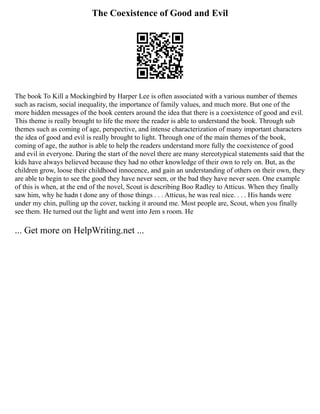 The Coexistence of Good and Evil
The book To Kill a Mockingbird by Harper Lee is often associated with a various number of themes
such as racism, social inequality, the importance of family values, and much more. But one of the
more hidden messages of the book centers around the idea that there is a coexistence of good and evil.
This theme is really brought to life the more the reader is able to understand the book. Through sub
themes such as coming of age, perspective, and intense characterization of many important characters
the idea of good and evil is really brought to light. Through one of the main themes of the book,
coming of age, the author is able to help the readers understand more fully the coexistence of good
and evil in everyone. During the start of the novel there are many stereotypical statements said that the
kids have always believed because they had no other knowledge of their own to rely on. But, as the
children grow, loose their childhood innocence, and gain an understanding of others on their own, they
are able to begin to see the good they have never seen, or the bad they have never seen. One example
of this is when, at the end of the novel, Scout is describing Boo Radley to Atticus. When they finally
saw him, why he hadn t done any of those things . . . Atticus, he was real nice. . . . His hands were
under my chin, pulling up the cover, tucking it around me. Most people are, Scout, when you finally
see them. He turned out the light and went into Jem s room. He
... Get more on HelpWriting.net ...
 