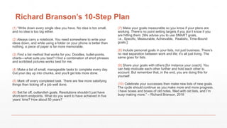 Richard Branson’s 10-Step Plan
(1) “Write down every single idea you have. No idea is too small,
and no idea is too big either.
(2) Always carry a notebook. You need somewhere to write your
ideas down, and while using a folder on your phone is better than
nothing, a piece of paper is far more memorable.
(3) Find a list method that works for you. Doodles, bullet-points,
charts—what suits you best? I find a combination of short phrases
and scribbled pictures works best for me.
(4) Make a list of small, manageable tasks to complete every day.
Cut your day up into chunks, and you’ll get lots more done.
(5) Mark off every completed task. There are few more satisfying
things than ticking off a job well done.
(6) Set far off, outlandish goals. Resolutions shouldn’t just have
short-term endpoints. What do you want to have achieved in five
years’ time? How about 50 years?
(7) Make your goals measurable so you know if your plans are
working. There’s no point setting targets if you don’t know if you
are hitting them. [We advise you to use SMART goals,
i.e., Specific, Measurable, Achievable, Realistic, Time-Bound
goals.]
(8) Include personal goals in your lists, not just business. There’s
no real separation between work and life; it’s all just living. The
same goes for lists.
(9) Share your goals with others [for instance your coach]. You
can help motivate each other further and hold each other to
account. But remember that, in the end, you are doing this for
yourself.
(10) Celebrate your successes then make new lists of new goals.
The cycle should continue as you make more and more progress.
I have boxes and boxes of old notes, filled with old lists, and I’m
busy making more.” – Richard Branson, 2016
 