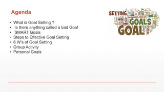 Agenda
• What is Goal Setting ?
• Is there anything called a bad Goal
• SMART Goals
• Steps to Effective Goal Setting
• 6 W’s of Goal Setting
• Group Activity
• Personal Goals
 