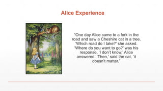 Alice Experience
“One day Alice came to a fork in the
road and saw a Cheshire cat in a tree.
‘Which road do I take?’ she asked.
‘Where do you want to go?’ was his
response. ‘I don’t know,’ Alice
answered. ‘Then,’ said the cat, ‘it
doesn’t matter.”
 