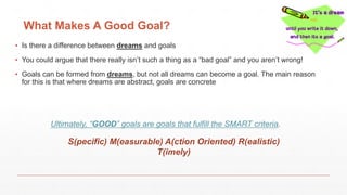What Makes A Good Goal?
▪ Is there a difference between dreams and goals
▪ You could argue that there really isn’t such a thing as a “bad goal” and you aren’t wrong!
▪ Goals can be formed from dreams, but not all dreams can become a goal. The main reason
for this is that where dreams are abstract, goals are concrete
Ultimately, “GOOD” goals are goals that fulfill the SMART criteria.
S(pecific) M(easurable) A(ction Oriented) R(ealistic)
T(imely)
 