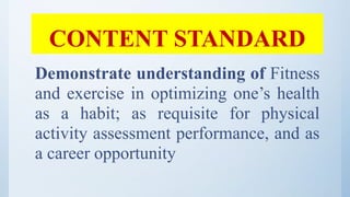 CONTENT STANDARD
Demonstrate understanding of Fitness
and exercise in optimizing one’s health
as a habit; as requisite for physical
activity assessment performance, and as
a career opportunity
 