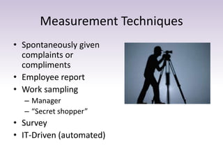 Measurement Techniques
• Spontaneously given
complaints or
compliments
• Employee report
• Work sampling
– Manager
– “Secret shopper”
• Survey
• IT-Driven (automated)
 