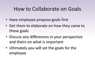 How to Collaborate on Goals
• Have employee propose goals first
• Get them to elaborate on how they came to
those goals
• Discuss any differences in your perspective
and theirs on what is important
• Ultimately you will set the goals for the
employee
 