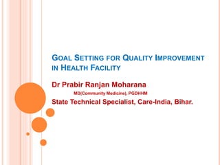GOAL SETTING FOR QUALITY IMPROVEMENT
IN HEALTH FACILITY
Dr Prabir Ranjan Moharana
MD(Community Medicine), PGDHHM
State Technical Specialist, Care-India, Bihar.
 