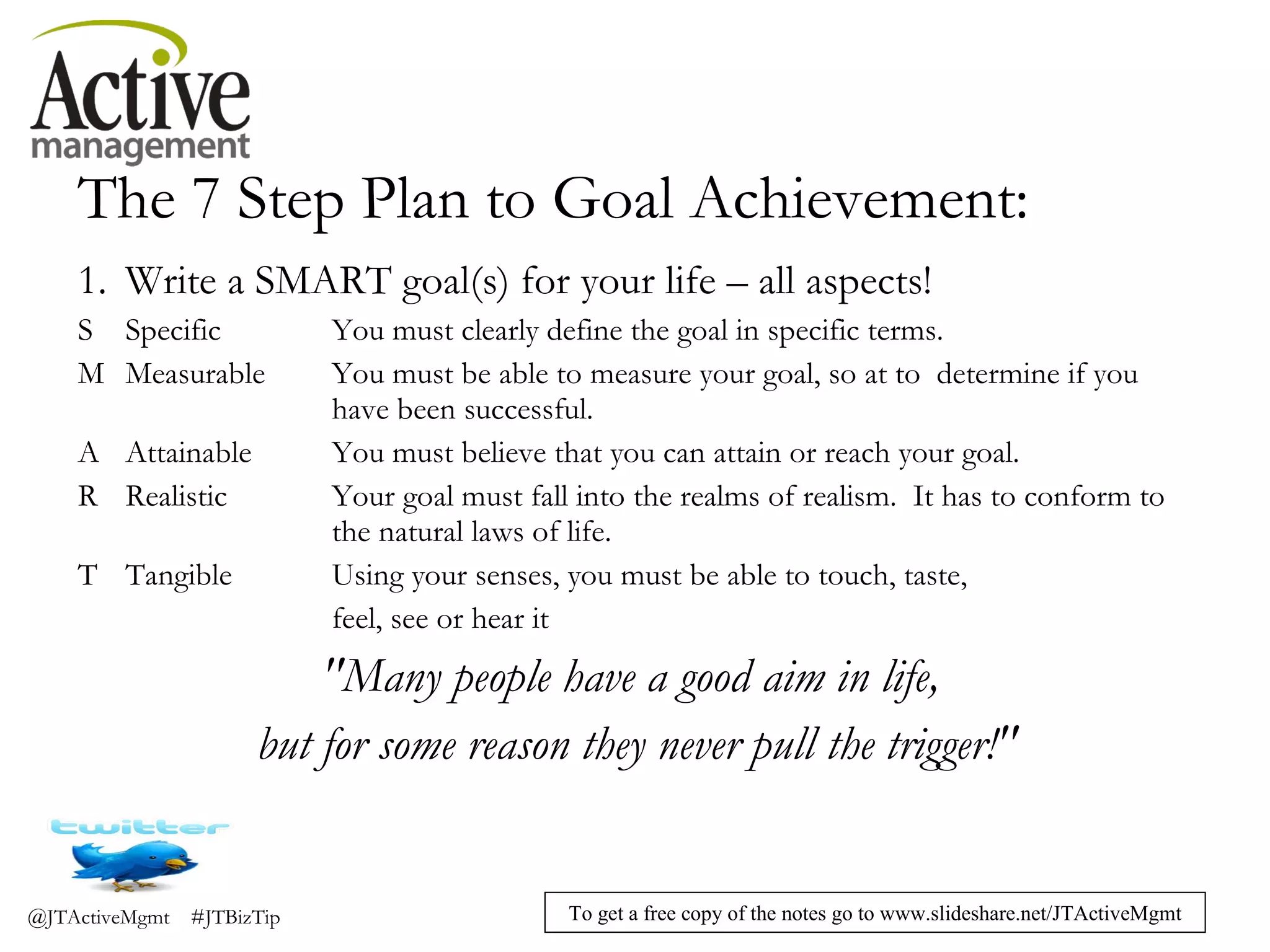 The 7 Step Plan to Goal Achievement: 1. Write a SMART goal(s) for your life – all aspects! S Specific You must clearly define the goal in specific terms. M Measurable You must be able to measure your goal, so at to  determine if you  have been successful. A Attainable You must believe that you can attain or reach your goal. R Realistic Your goal must fall into the realms of realism.  It has to conform to  the natural laws of life. T Tangible Using your senses, you must be able to touch, taste,  feel, see or hear it "Many people have a good aim in life,  but for some reason they never pull the trigger!" 