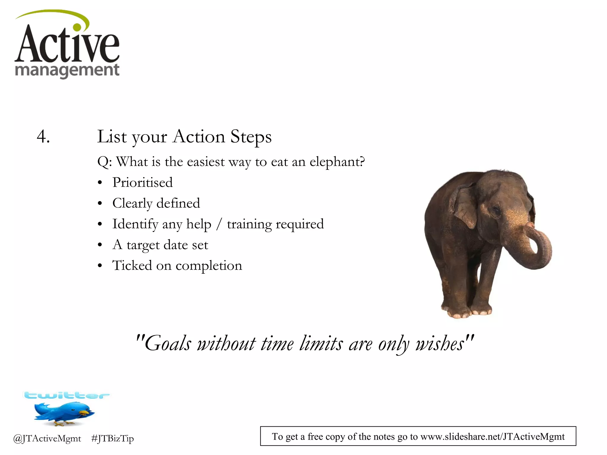 4. List your Action Steps Q: What is the easiest way to eat an elephant? Prioritised Clearly defined Identify any help / training required A target date set Ticked on completion "Goals without time limits are only wishes" 