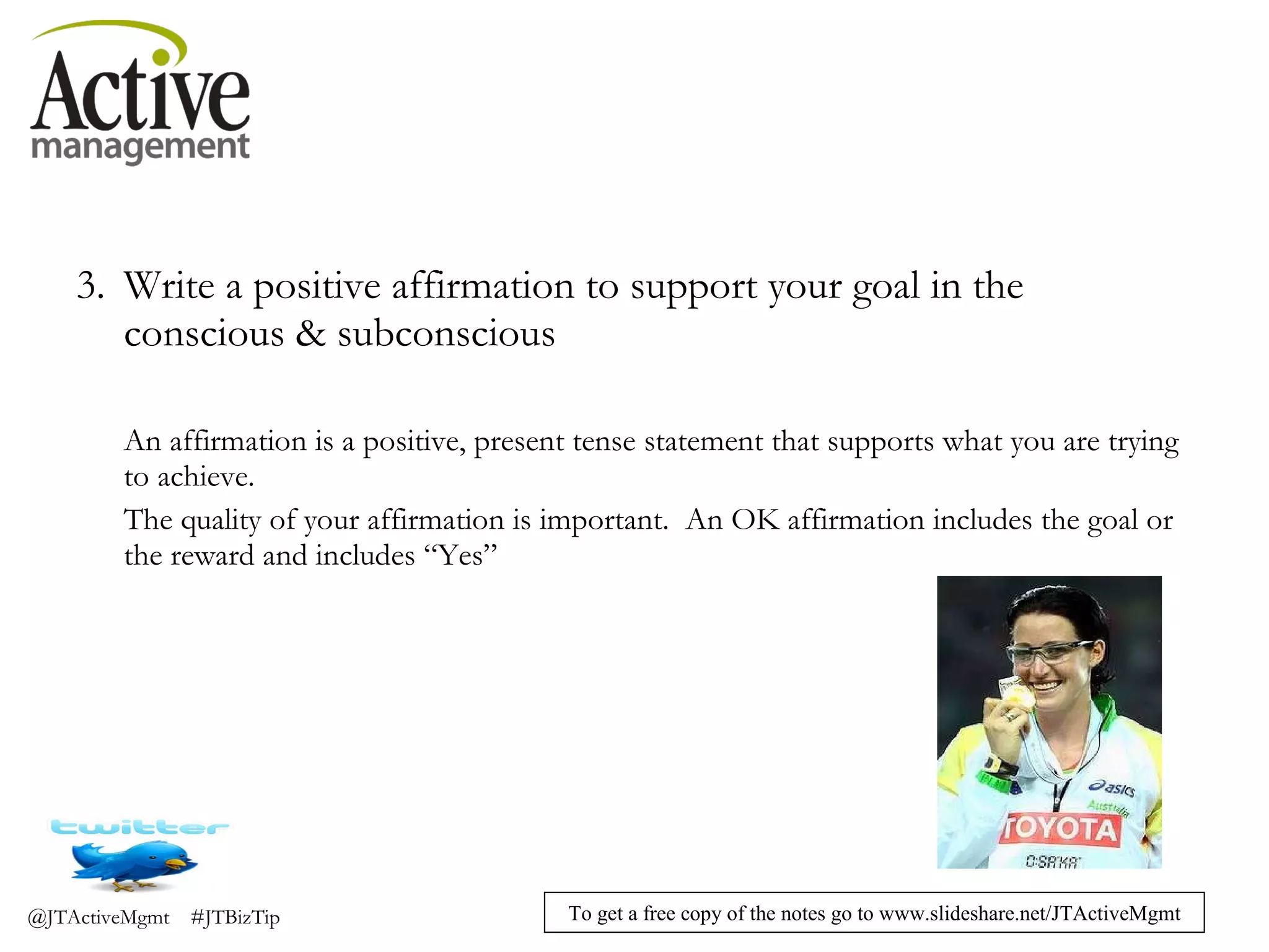 Write a positive affirmation to support your goal in the conscious & subconscious An affirmation is a positive, present tense statement that supports what you are trying to achieve. The quality of your affirmation is important.  An OK affirmation includes the goal or the reward and includes “Yes” 