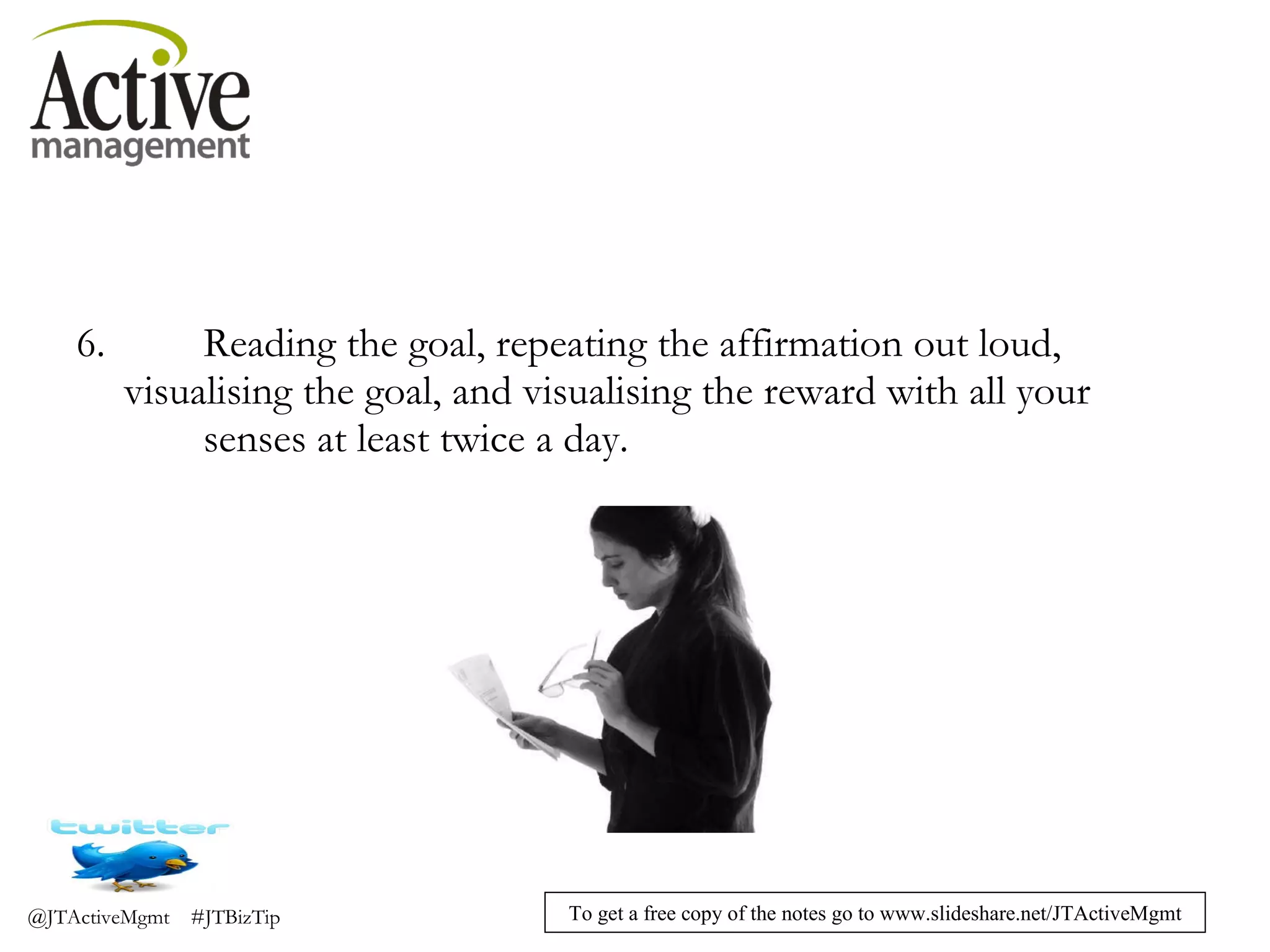 6. Reading the goal, repeating the affirmation out loud,  visualising the goal, and visualising the reward with all your  senses at least twice a day. 