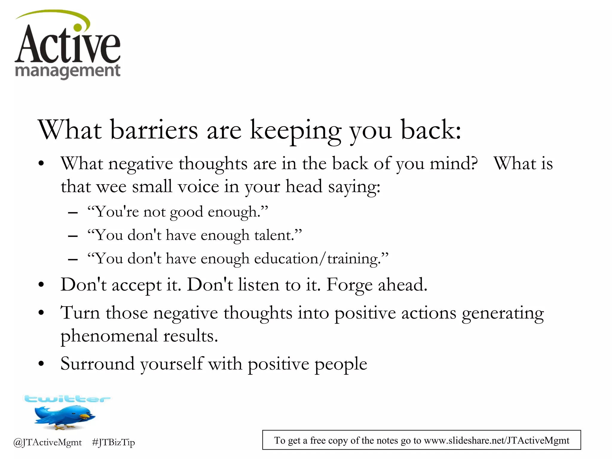 What barriers are keeping you back: What negative thoughts are in the back of you mind?   What is that wee small voice in your head saying: “ You're not good enough.” “ You don't have enough talent.” “ You don't have enough education/training.” Don't accept it. Don't listen to it. Forge ahead.  Turn those negative thoughts into positive actions generating phenomenal results. Surround yourself with positive people 