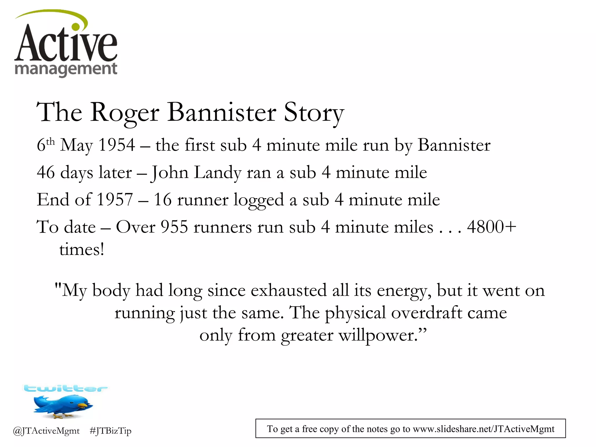 The Roger Bannister Story 6 th  May 1954 – the first sub 4 minute mile run by Bannister 46 days later – John Landy ran a sub 4 minute mile End of 1957 – 16 runner logged a sub 4 minute mile To date – Over 955 runners run sub 4 minute miles . . . 4800+ times! "My body had long since exhausted all its energy, but it went on  running just the same. The physical overdraft came  only from greater willpower.” 