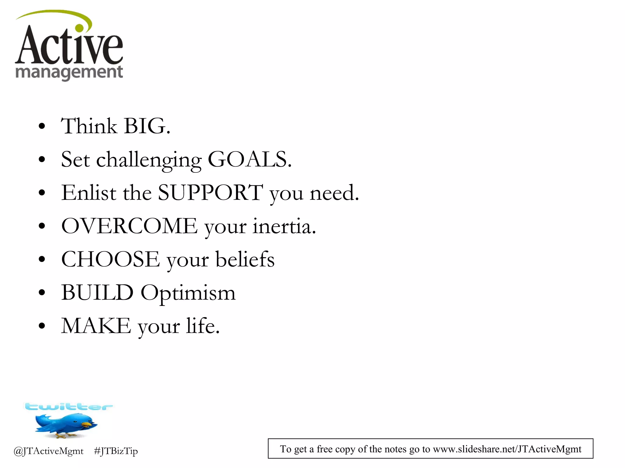 Think BIG. Set challenging GOALS. Enlist the SUPPORT you need. OVERCOME your inertia. CHOOSE your beliefs BUILD Optimism MAKE your life. 