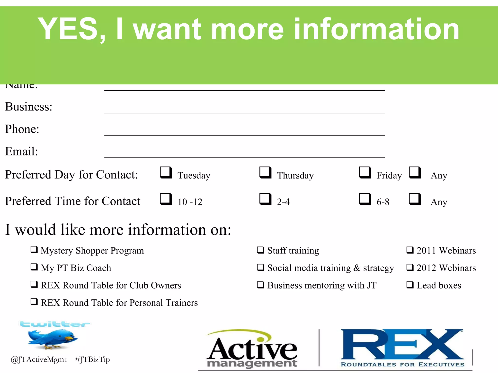 Name: _____________________________________________ Business: _____________________________________________ Phone: _____________________________________________ Email: _____________________________________________ Preferred Day for Contact:      Tuesday      Thursday      Friday      Any Preferred Time for Contact      10 -12      2-4       6-8      Any I would like more information on: Mystery Shopper Program     Staff training     2011 Webinars My PT Biz Coach     Social media training & strategy     2012 Webinars REX Round Table for Club Owners     Business mentoring with JT      Lead boxes REX Round Table for Personal Trainers YES, I want more information 