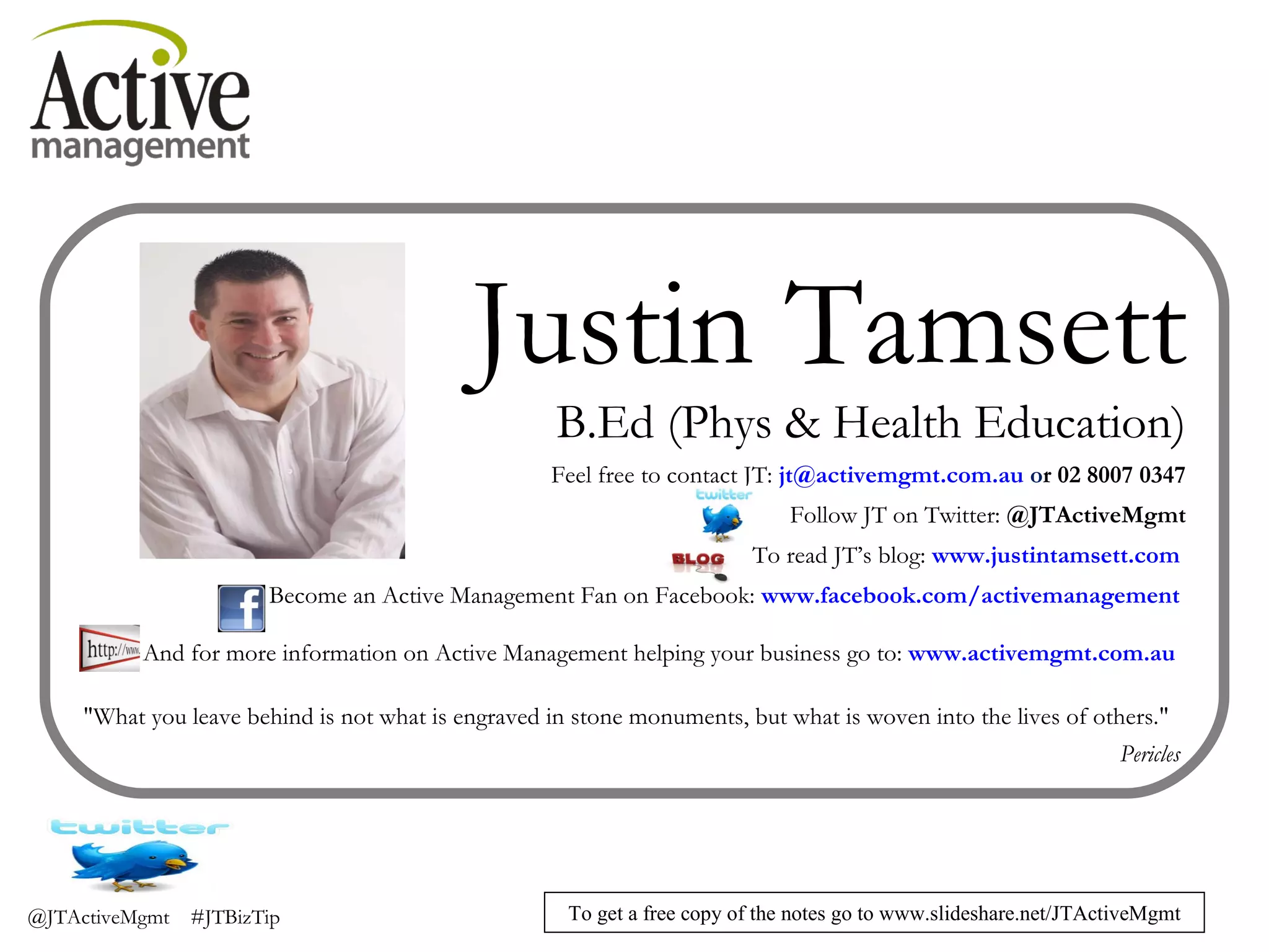 Justin Tamsett B.Ed (Phys & Health Education) Feel free to contact JT:  [email_address]  o r 02 8007 0347 Follow JT on Twitter:  @JTActiveMgmt To read JT’s blog:  www.justintamsett.com   Become an Active Management Fan on Facebook:  www.facebook.com/activemanagement   And for more information on Active Management helping your business go to:  www.activemgmt.com.au   "What you leave behind is not what is engraved in stone monuments, but what is woven into the lives of others."  Pericles  