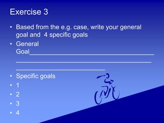 Exercise 3
• Based from the e.g. case, write your general
goal and 4 specific goals
• General
Goal________________________...