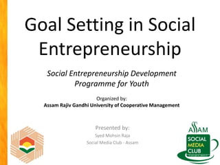 Goal Setting in Social
Entrepreneurship
Presented by:
Syed Mohsin Raja
Social Media Club - Assam
Social Entrepreneurship Development
Programme for Youth
Organized by:
Assam Rajiv Gandhi University of Cooperative Management
 