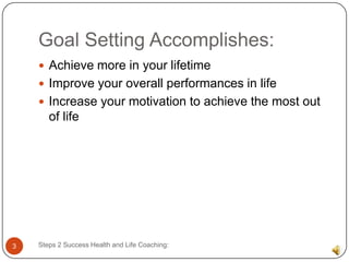 Goal Setting Accomplishes:
     Achieve more in your lifetime
     Improve your overall performances in life
     Increase your motivation to achieve the most out
       of life




3   Steps 2 Success Health and Life Coaching:
 