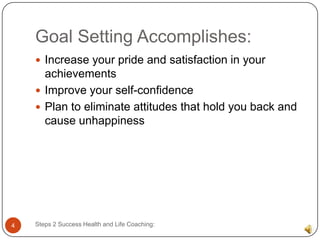 Goal Setting Accomplishes:
     Increase your pride and satisfaction in your
      achievements
     Improve your self-confidence
     Plan to eliminate attitudes that hold you back and
      cause unhappiness




4   Steps 2 Success Health and Life Coaching:
 