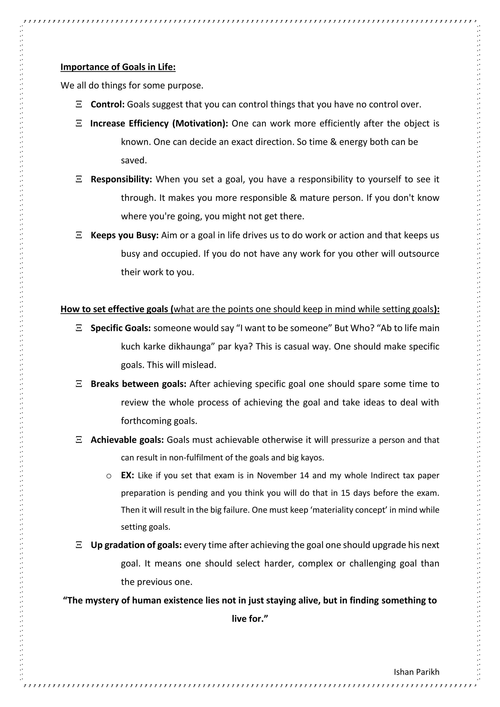 Ishan Parikh
Importance of Goals in Life:
We all do things for some purpose.
 Control: Goals suggest that you can control things that you have no control over.
 Increase Efficiency (Motivation): One can work more efficiently after the object is
known. One can decide an exact direction. So time & energy both can be
saved.
 Responsibility: When you set a goal, you have a responsibility to yourself to see it
through. It makes you more responsible & mature person. If you don't know
where you're going, you might not get there.
 Keeps you Busy: Aim or a goal in life drives us to do work or action and that keeps us
busy and occupied. If you do not have any work for you other will outsource
their work to you.
How to set effective goals (what are the points one should keep in mind while setting goals):
 Specific Goals: someone would say “I want to be someone” But Who? “Ab to life main
kuch karke dikhaunga” par kya? This is casual way. One should make specific
goals. This will mislead.
 Breaks between goals: After achieving specific goal one should spare some time to
review the whole process of achieving the goal and take ideas to deal with
forthcoming goals.
 Achievable goals: Goals must achievable otherwise it will pressurize a person and that
can result in non-fulfilment of the goals and big kayos.
o EX: Like if you set that exam is in November 14 and my whole Indirect tax paper
preparation is pending and you think you will do that in 15 days before the exam.
Then it will result in the big failure. One must keep ‘materiality concept’ in mind while
setting goals.
 Up gradation of goals: every time after achieving the goal one should upgrade his next
goal. It means one should select harder, complex or challenging goal than
the previous one.
“The mystery of human existence lies not in just staying alive, but in finding something to
live for.”
 