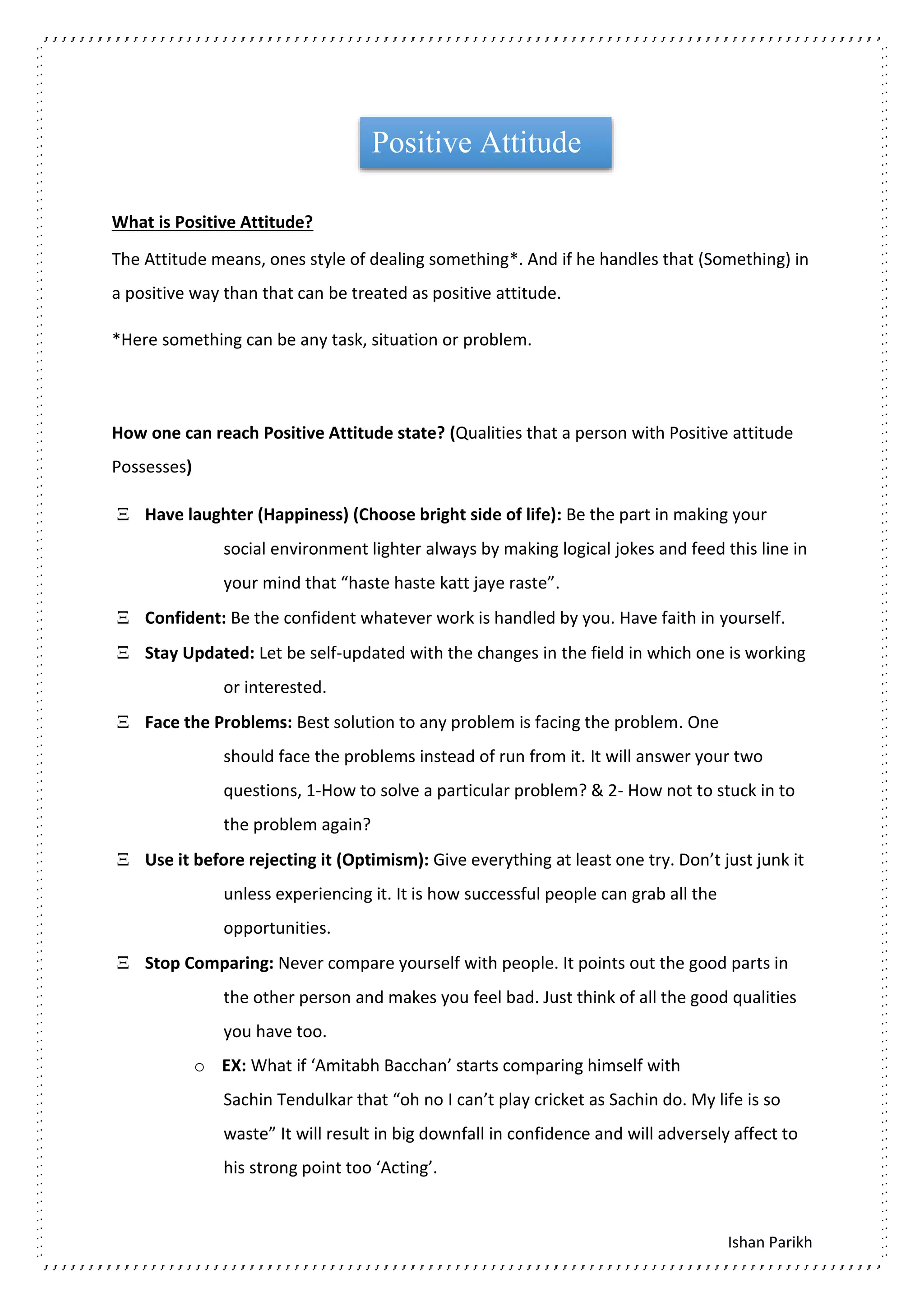 Ishan Parikh
What is Positive Attitude?
The Attitude means, ones style of dealing something*. And if he handles that (Something) in
a positive way than that can be treated as positive attitude.
*Here something can be any task, situation or problem.
How one can reach Positive Attitude state? (Qualities that a person with Positive attitude
Possesses)
 Have laughter (Happiness) (Choose bright side of life): Be the part in making your
social environment lighter always by making logical jokes and feed this line in
your mind that “haste haste katt jaye raste”.
 Confident: Be the confident whatever work is handled by you. Have faith in yourself.
 Stay Updated: Let be self-updated with the changes in the field in which one is working
or interested.
 Face the Problems: Best solution to any problem is facing the problem. One
should face the problems instead of run from it. It will answer your two
questions, 1-How to solve a particular problem? & 2- How not to stuck in to
the problem again?
 Use it before rejecting it (Optimism): Give everything at least one try. Don’t just junk it
unless experiencing it. It is how successful people can grab all the
opportunities.
 Stop Comparing: Never compare yourself with people. It points out the good parts in
the other person and makes you feel bad. Just think of all the good qualities
you have too.
o EX: What if ‘Amitabh Bacchan’ starts comparing himself with
Sachin Tendulkar that “oh no I can’t play cricket as Sachin do. My life is so
waste” It will result in big downfall in confidence and will adversely affect to
his strong point too ‘Acting’.
Positive Attitude
 