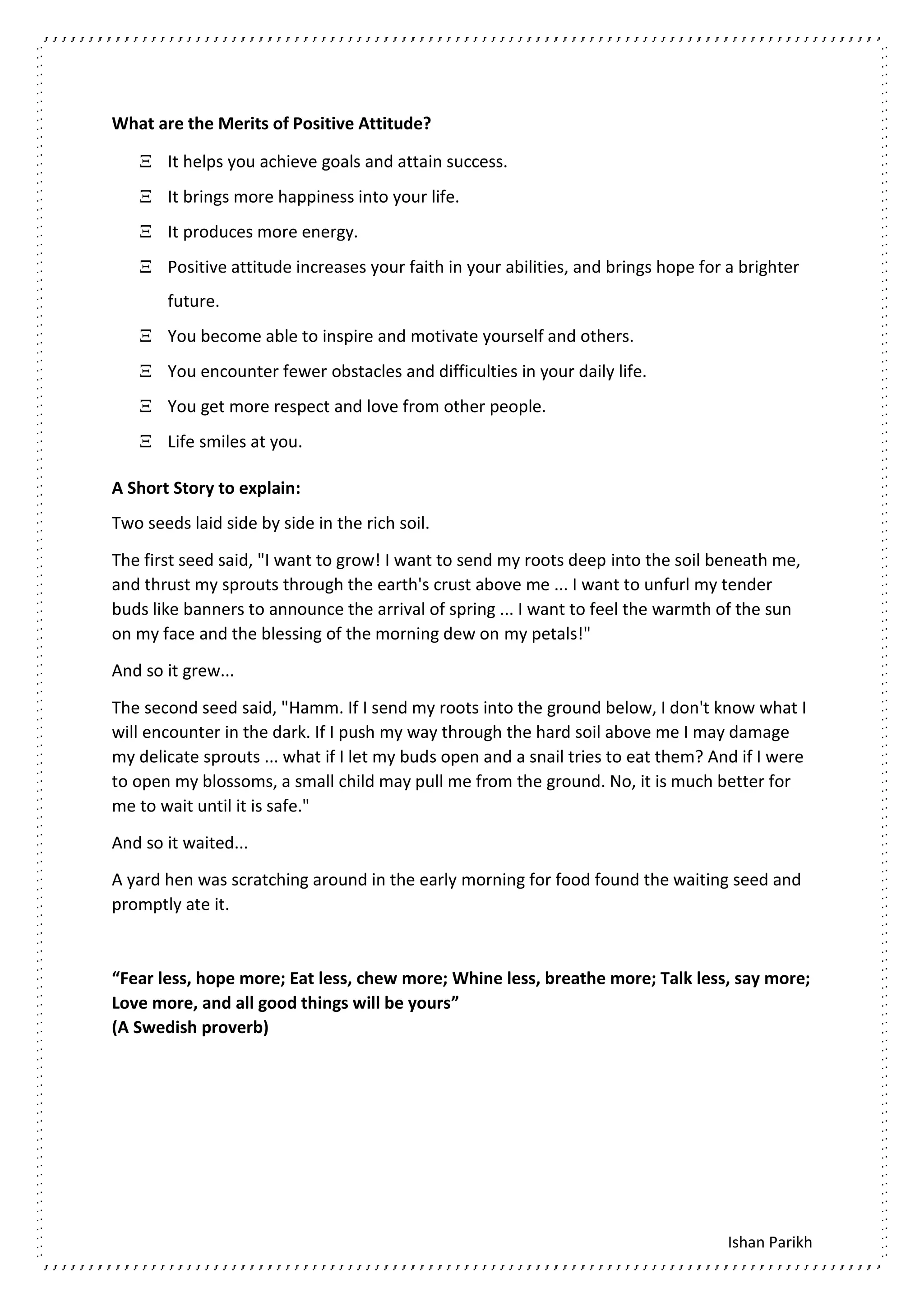 Ishan Parikh
What are the Merits of Positive Attitude?
 It helps you achieve goals and attain success.
 It brings more happiness into your life.
 It produces more energy.
 Positive attitude increases your faith in your abilities, and brings hope for a brighter
future.
 You become able to inspire and motivate yourself and others.
 You encounter fewer obstacles and difficulties in your daily life.
 You get more respect and love from other people.
 Life smiles at you.
A Short Story to explain:
Two seeds laid side by side in the rich soil.
The first seed said, "I want to grow! I want to send my roots deep into the soil beneath me,
and thrust my sprouts through the earth's crust above me ... I want to unfurl my tender
buds like banners to announce the arrival of spring ... I want to feel the warmth of the sun
on my face and the blessing of the morning dew on my petals!"
And so it grew...
The second seed said, "Hamm. If I send my roots into the ground below, I don't know what I
will encounter in the dark. If I push my way through the hard soil above me I may damage
my delicate sprouts ... what if I let my buds open and a snail tries to eat them? And if I were
to open my blossoms, a small child may pull me from the ground. No, it is much better for
me to wait until it is safe."
And so it waited...
A yard hen was scratching around in the early morning for food found the waiting seed and
promptly ate it.
“Fear less, hope more; Eat less, chew more; Whine less, breathe more; Talk less, say more;
Love more, and all good things will be yours”
(A Swedish proverb)
 