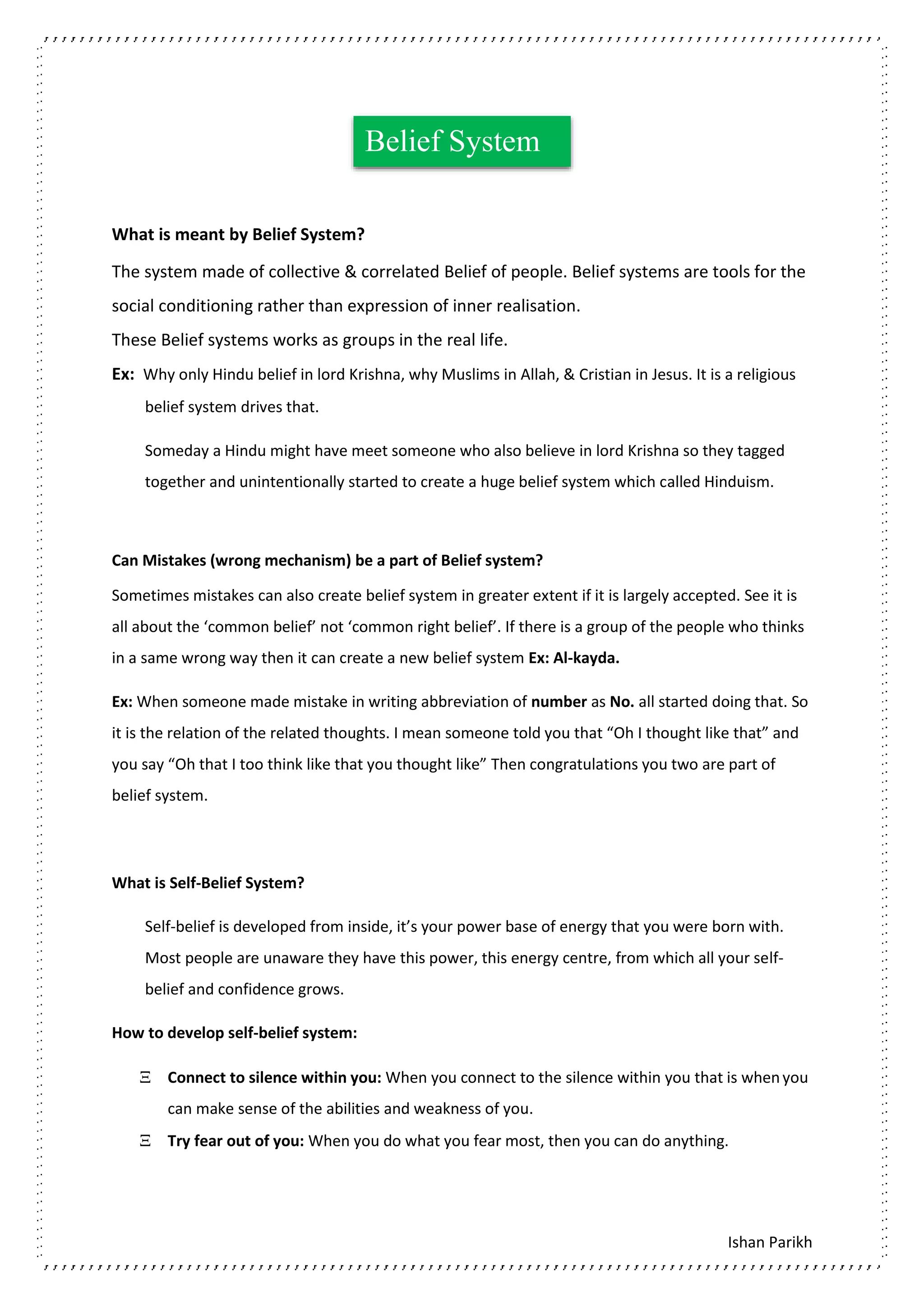 Ishan Parikh
What is meant by Belief System?
The system made of collective & correlated Belief of people. Belief systems are tools for the
social conditioning rather than expression of inner realisation.
These Belief systems works as groups in the real life.
Ex: Why only Hindu belief in lord Krishna, why Muslims in Allah, & Cristian in Jesus. It is a religious
belief system drives that.
Someday a Hindu might have meet someone who also believe in lord Krishna so they tagged
together and unintentionally started to create a huge belief system which called Hinduism.
Can Mistakes (wrong mechanism) be a part of Belief system?
Sometimes mistakes can also create belief system in greater extent if it is largely accepted. See it is
all about the ‘common belief’ not ‘common right belief’. If there is a group of the people who thinks
in a same wrong way then it can create a new belief system Ex: Al-kayda.
Ex: When someone made mistake in writing abbreviation of number as No. all started doing that. So
it is the relation of the related thoughts. I mean someone told you that “Oh I thought like that” and
you say “Oh that I too think like that you thought like” Then congratulations you two are part of
belief system.
What is Self-Belief System?
Self-belief is developed from inside, it’s your power base of energy that you were born with.
Most people are unaware they have this power, this energy centre, from which all your self-
belief and confidence grows.
How to develop self-belief system:
 Connect to silence within you: When you connect to the silence within you that is whenyou
can make sense of the abilities and weakness of you.
 Try fear out of you: When you do what you fear most, then you can do anything.
Belief System
 