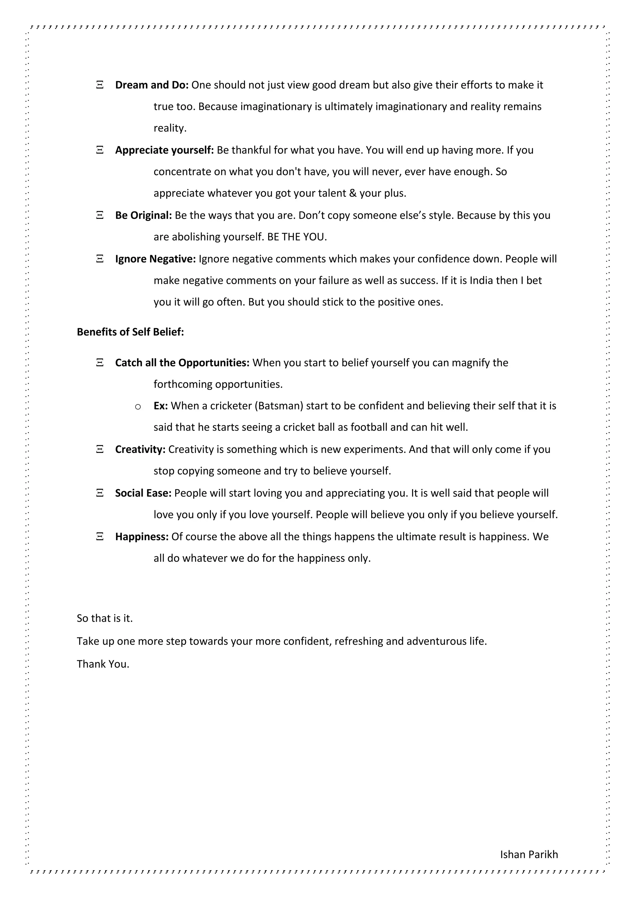 Ishan Parikh
 Dream and Do: One should not just view good dream but also give their efforts to make it
true too. Because imaginationary is ultimately imaginationary and reality remains
reality.
 Appreciate yourself: Be thankful for what you have. You will end up having more. If you
concentrate on what you don't have, you will never, ever have enough. So
appreciate whatever you got your talent & your plus.
 Be Original: Be the ways that you are. Don’t copy someone else’s style. Because by this you
are abolishing yourself. BE THE YOU.
 Ignore Negative: Ignore negative comments which makes your confidence down. People will
make negative comments on your failure as well as success. If it is India then I bet
you it will go often. But you should stick to the positive ones.
Benefits of Self Belief:
 Catch all the Opportunities: When you start to belief yourself you can magnify the
forthcoming opportunities.
o Ex: When a cricketer (Batsman) start to be confident and believing their self that it is
said that he starts seeing a cricket ball as football and can hit well.
 Creativity: Creativity is something which is new experiments. And that will only come if you
stop copying someone and try to believe yourself.
 Social Ease: People will start loving you and appreciating you. It is well said that people will
love you only if you love yourself. People will believe you only if you believe yourself.
 Happiness: Of course the above all the things happens the ultimate result is happiness. We
all do whatever we do for the happiness only.
So that is it.
Take up one more step towards your more confident, refreshing and adventurous life.
Thank You.
 
