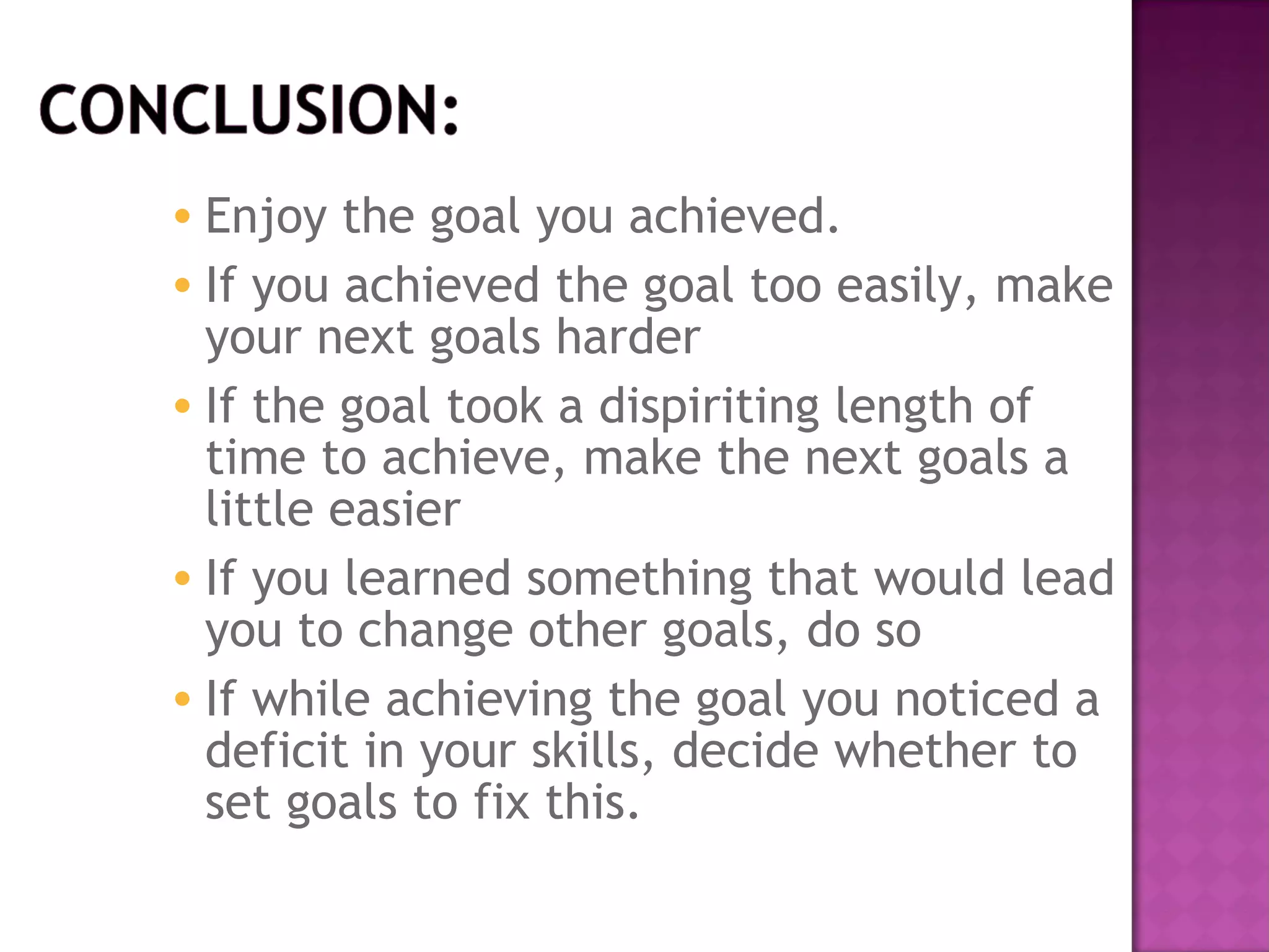 Enjoy the goal you achieved. If you achieved the goal too easily, make your next goals harder  If the goal took a dispiriting length of time to achieve, make the next goals a little easier  If you learned something that would lead you to change other goals, do so  If while achieving the goal you noticed a deficit in your skills, decide whether to set goals to fix this.   