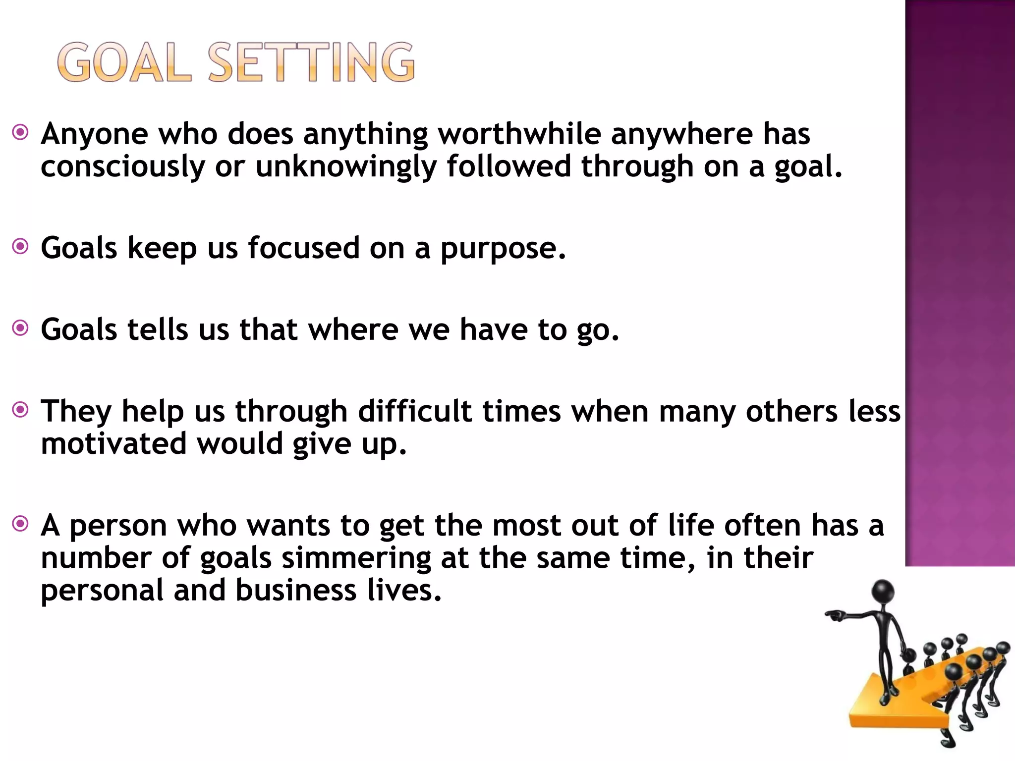 Anyone who does anything worthwhile anywhere has consciously or unknowingly followed through on a goal.  Goals keep us focused on a purpose. Goals tells us that where we have to go. They help us through difficult times when many others less motivated would give up. A person who wants to get the most out of life often has a number of goals simmering at the same time, in their personal and business lives. 