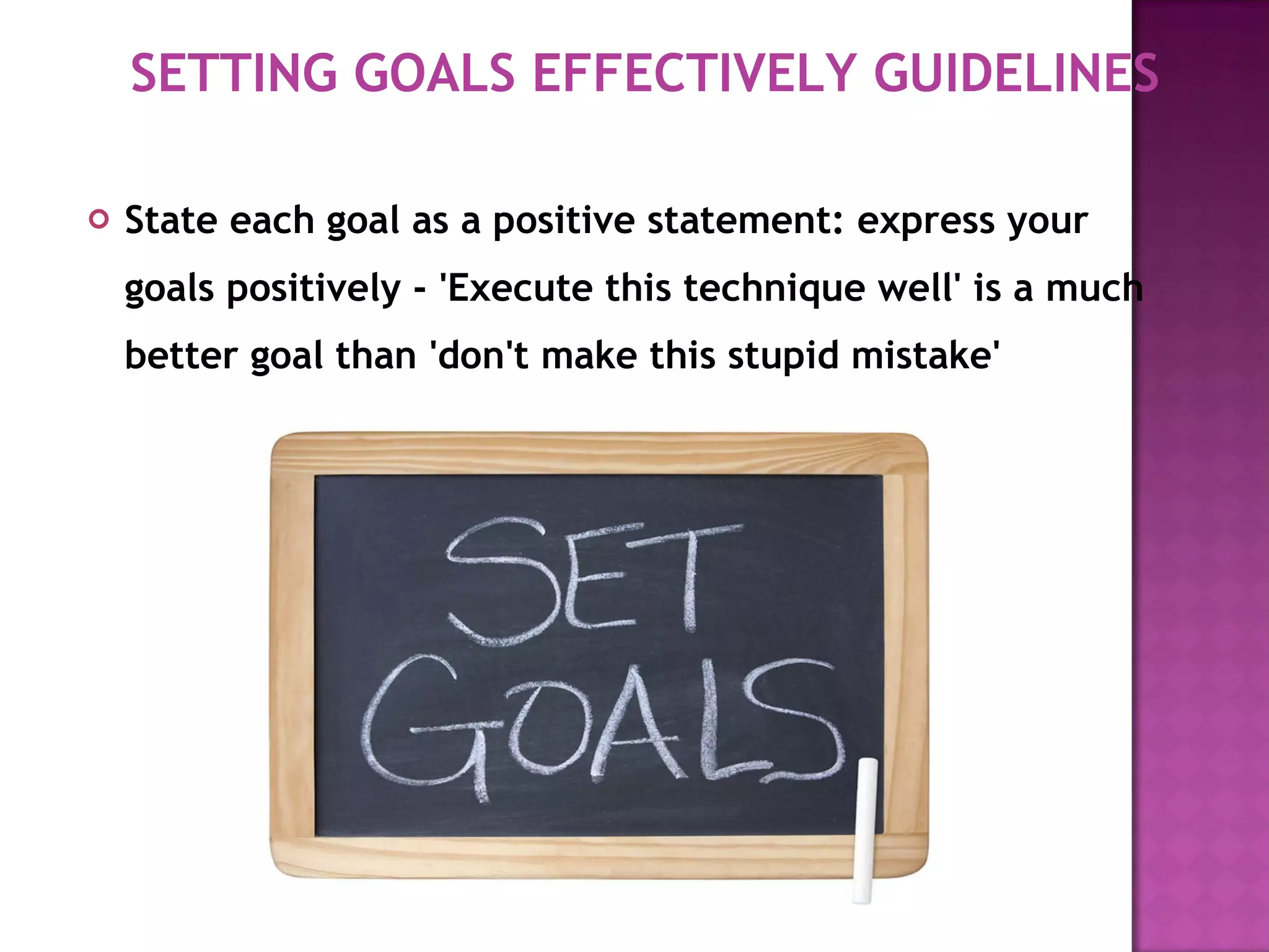 State each goal as a positive statement: express your goals positively - 'Execute this technique well' is a much better goal than 'don't make this stupid mistake'  SETTING GOALS EFFECTIVELY GUIDELINES 