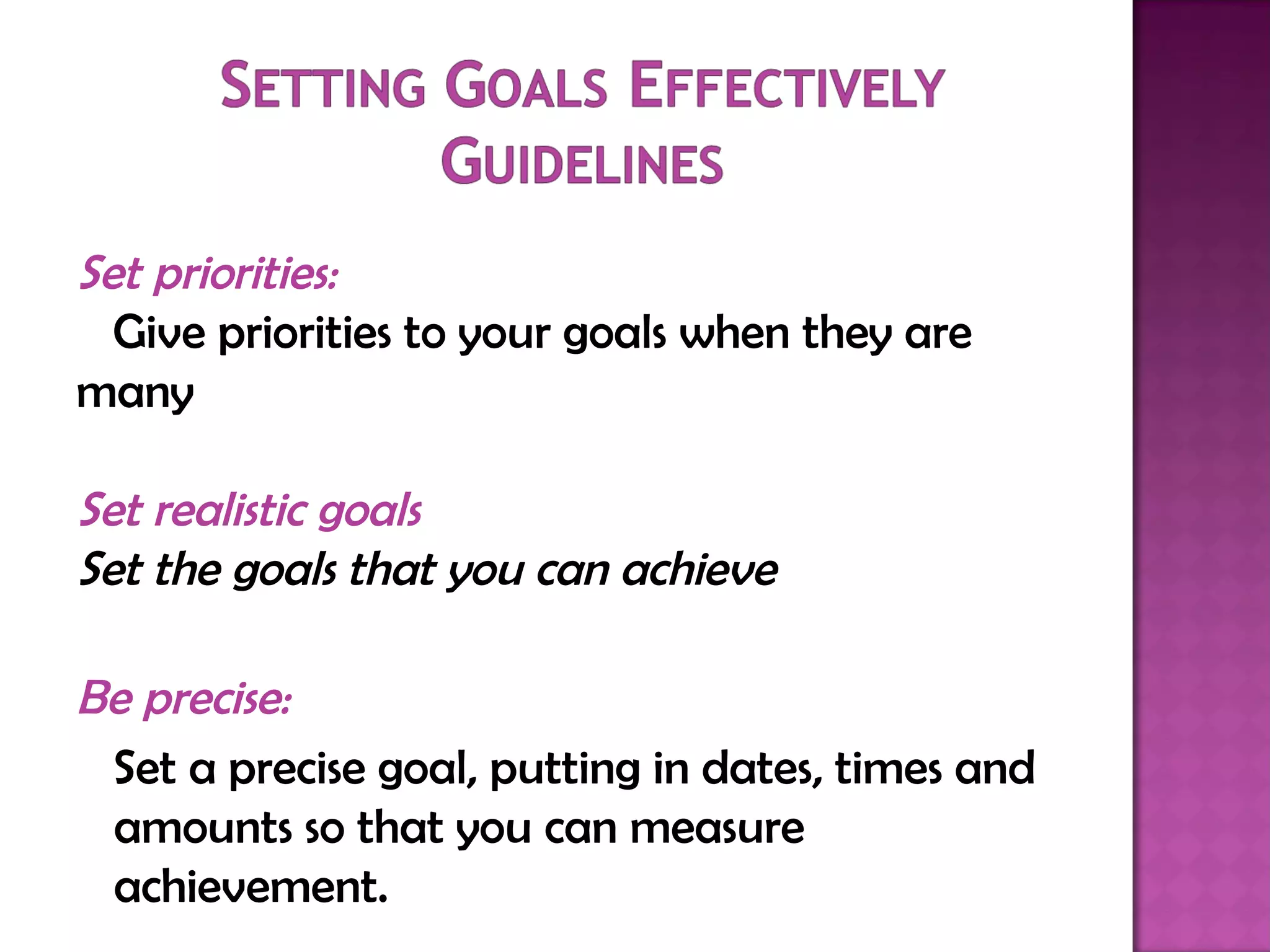 Set priorities: Give priorities to your goals when they are  many   Set realistic goals Set the goals that you can achieve Be precise: Set a precise goal, putting in dates, times and amounts so that you can measure achievement.  