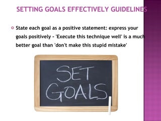 State each goal as a positive statement: express your goals positively - 'Execute this technique well' is a much better goal than 'don't make this stupid mistake'  SETTING GOALS EFFECTIVELY GUIDELINES 
