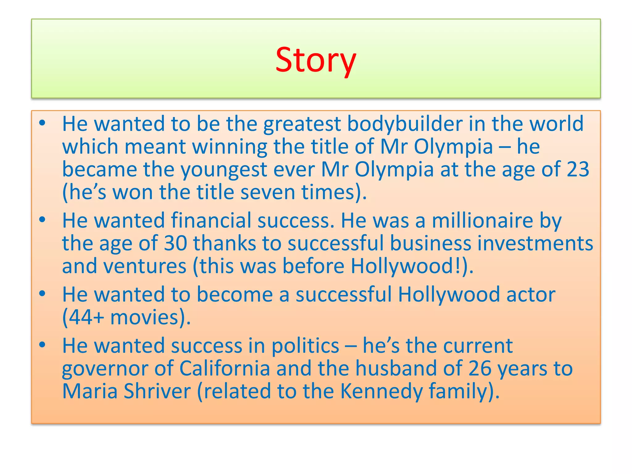 Story
• He wanted to be the greatest bodybuilder in the world
  which meant winning the title of Mr Olympia – he
  became the youngest ever Mr Olympia at the age of 23
  (he’s won the title seven times).
• He wanted financial success. He was a millionaire by
  the age of 30 thanks to successful business investments
  and ventures (this was before Hollywood!).
• He wanted to become a successful Hollywood actor
  (44+ movies).
• He wanted success in politics – he’s the current
  governor of California and the husband of 26 years to
  Maria Shriver (related to the Kennedy family).
 