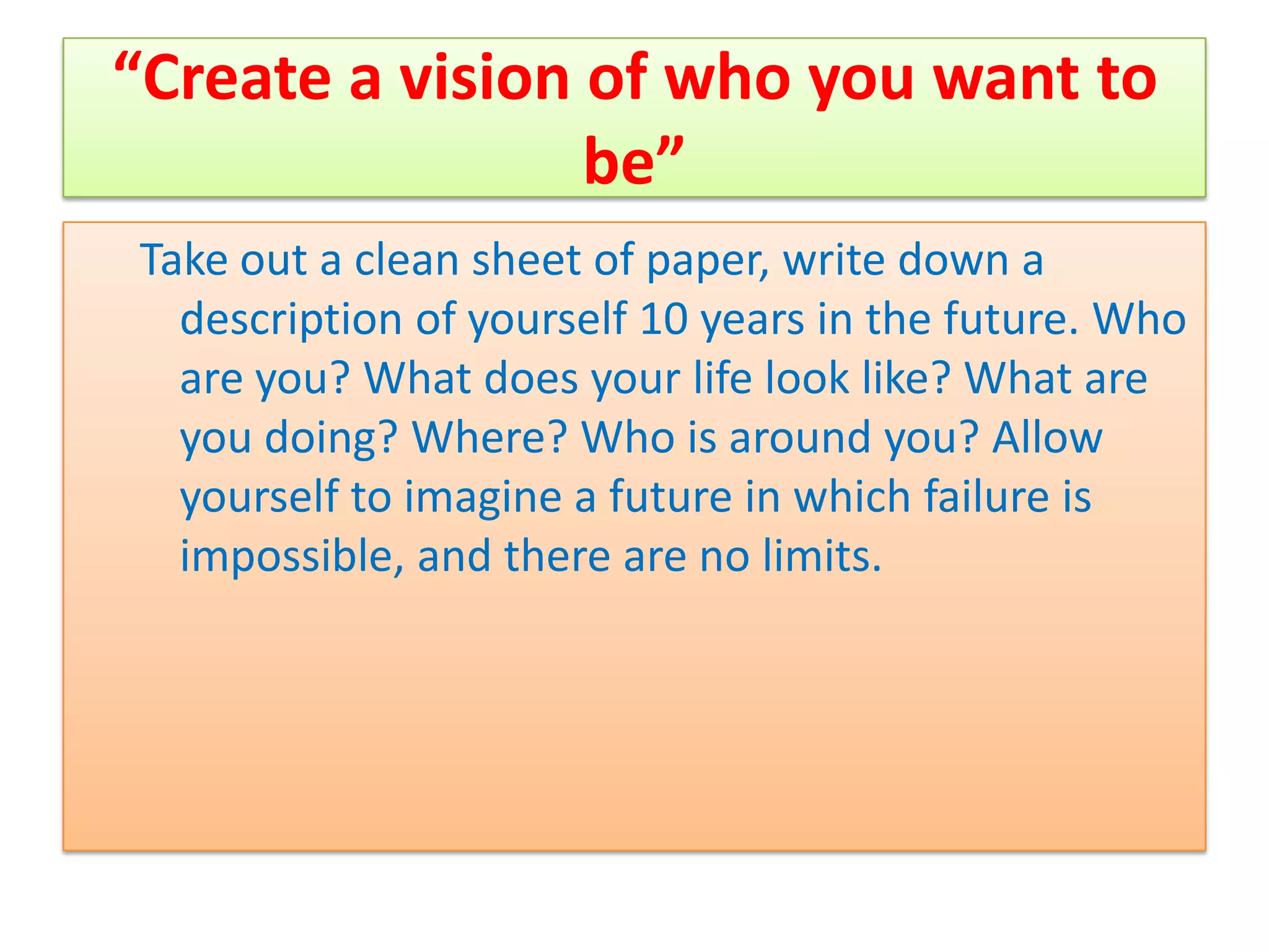 “Create a vision of who you want to
                 be”
Take out a clean sheet of paper, write down a
  description of yourself 10 years in the future. Who
  are you? What does your life look like? What are
  you doing? Where? Who is around you? Allow
  yourself to imagine a future in which failure is
  impossible, and there are no limits.
 