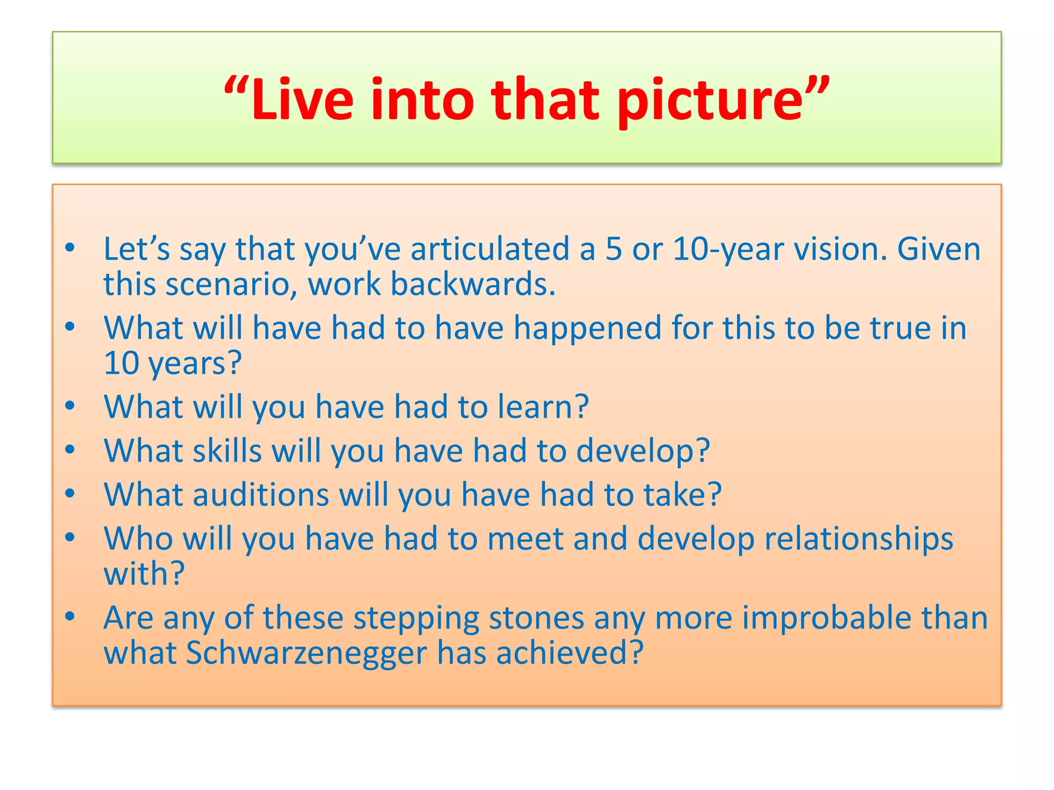 “Live into that picture”

• Let’s say that you’ve articulated a 5 or 10-year vision. Given
  this scenario, work backwards.
• What will have had to have happened for this to be true in
  10 years?
• What will you have had to learn?
• What skills will you have had to develop?
• What auditions will you have had to take?
• Who will you have had to meet and develop relationships
  with?
• Are any of these stepping stones any more improbable than
  what Schwarzenegger has achieved?
 