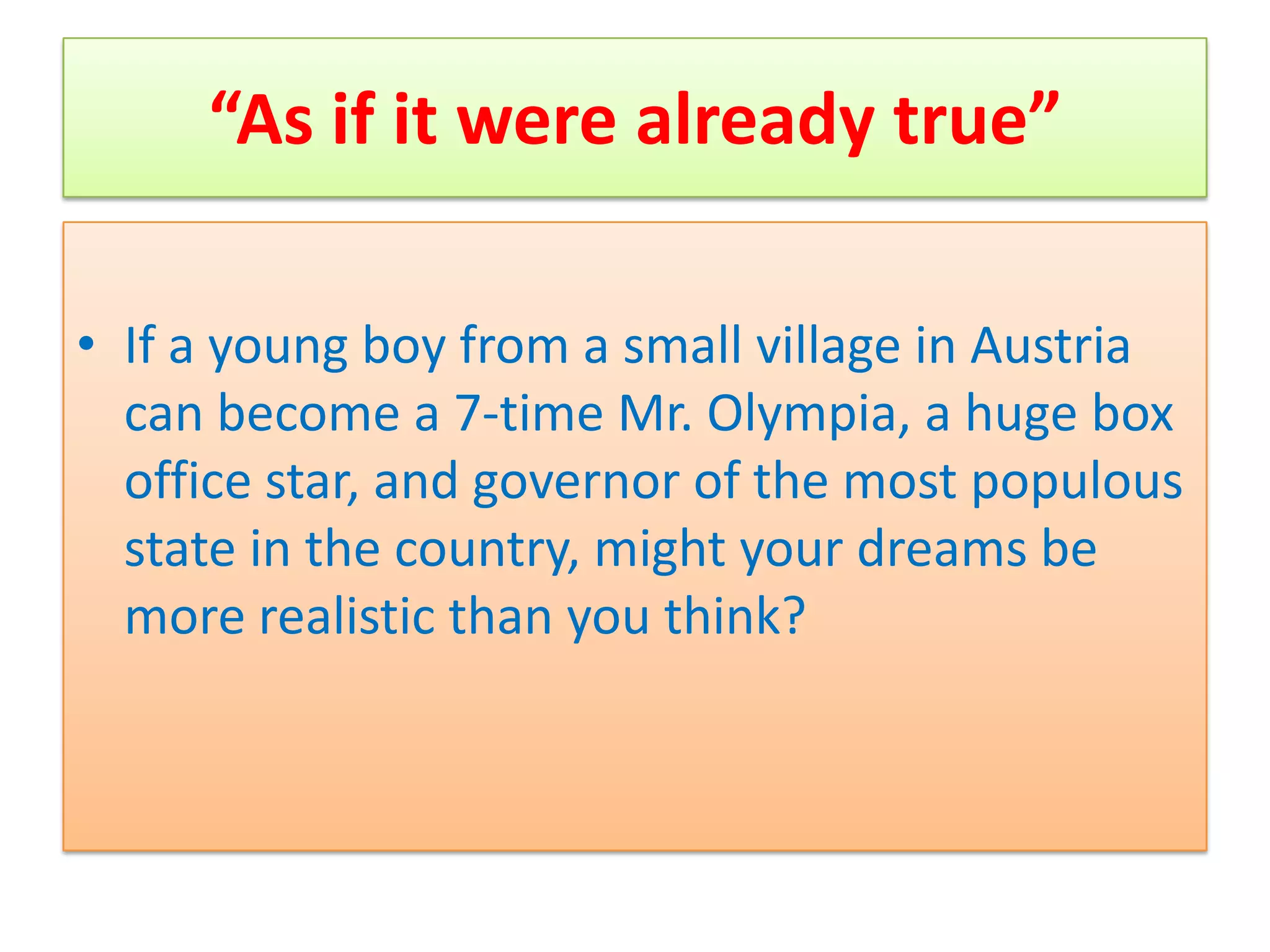 “As if it were already true”

• If a young boy from a small village in Austria
  can become a 7-time Mr. Olympia, a huge box
  office star, and governor of the most populous
  state in the country, might your dreams be
  more realistic than you think?
 
