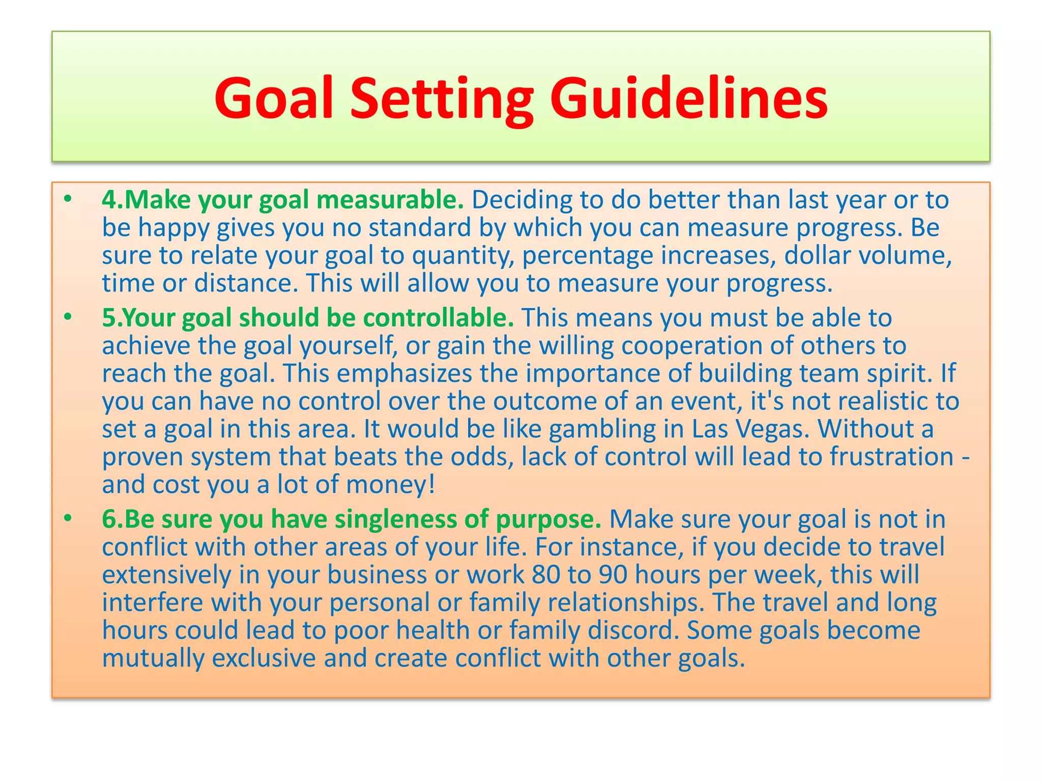Goal Setting Guidelines
• 4.Make your goal measurable. Deciding to do better than last year or to
  be happy gives you no standard by which you can measure progress. Be
  sure to relate your goal to quantity, percentage increases, dollar volume,
  time or distance. This will allow you to measure your progress.
• 5.Your goal should be controllable. This means you must be able to
  achieve the goal yourself, or gain the willing cooperation of others to
  reach the goal. This emphasizes the importance of building team spirit. If
  you can have no control over the outcome of an event, it's not realistic to
  set a goal in this area. It would be like gambling in Las Vegas. Without a
  proven system that beats the odds, lack of control will lead to frustration -
  and cost you a lot of money!
• 6.Be sure you have singleness of purpose. Make sure your goal is not in
  conflict with other areas of your life. For instance, if you decide to travel
  extensively in your business or work 80 to 90 hours per week, this will
  interfere with your personal or family relationships. The travel and long
  hours could lead to poor health or family discord. Some goals become
  mutually exclusive and create conflict with other goals.
 