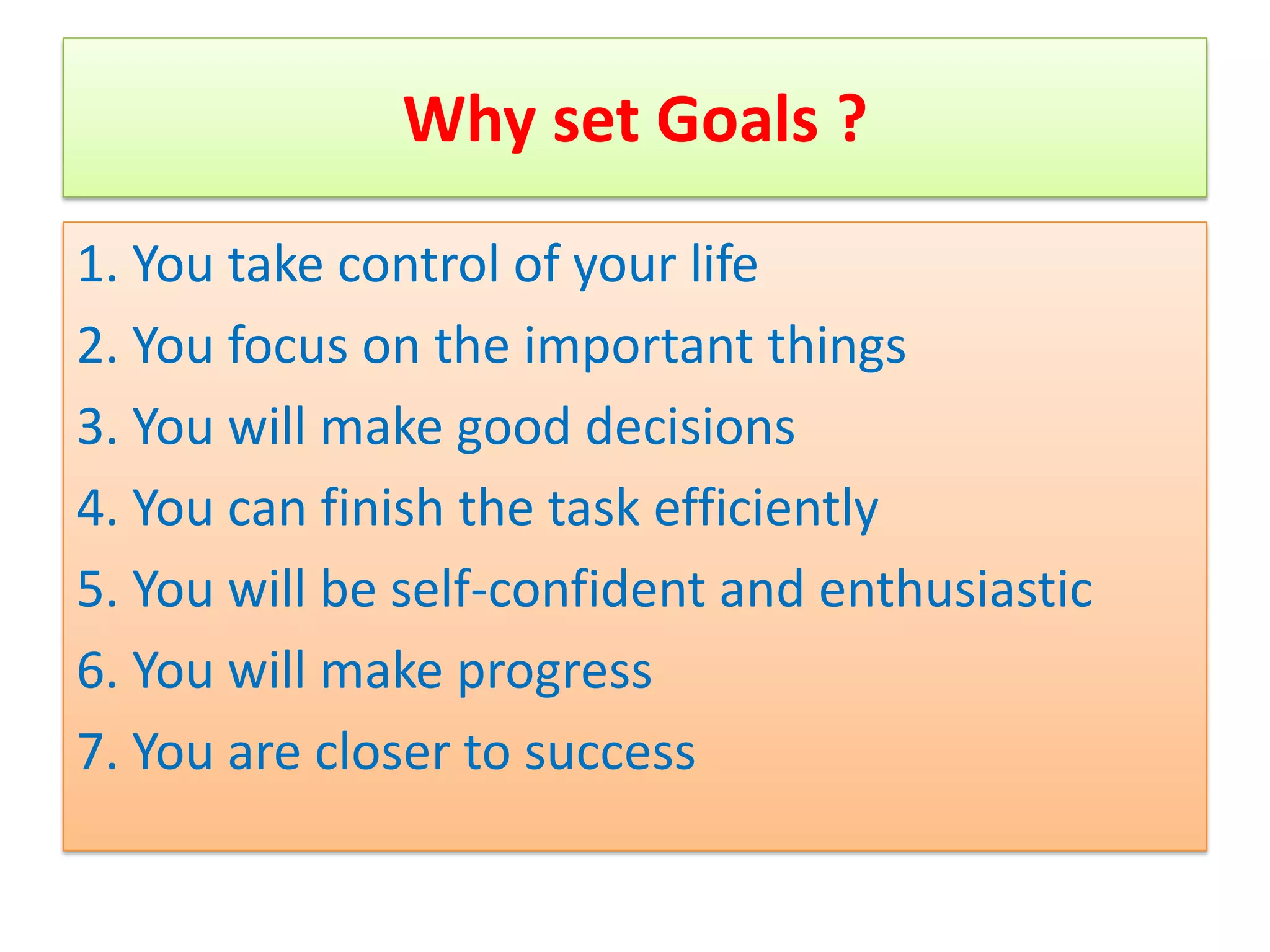 Why set Goals ?
1. You take control of your life
2. You focus on the important things
3. You will make good decisions
4. You can finish the task efficiently
5. You will be self-confident and enthusiastic
6. You will make progress
7. You are closer to success
 